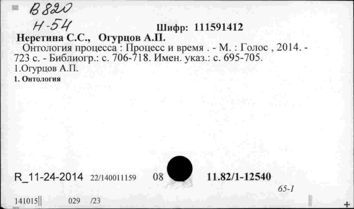 ﻿Н-ЯЦ	Шифр: 111591412
Неретина С.С., Огурцов А.П.
Онтология процесса : Процесс и время . - М. : Голос , 2014. -723 с. - Библиогр.: с. 706-718. Имен, указ.: с. 695-705.
1.Огурцов А.П.
1. Онтология
И_11-24-2014 22/140011159
141015Ц	029 /23
08
11.82/1-12540
65-1